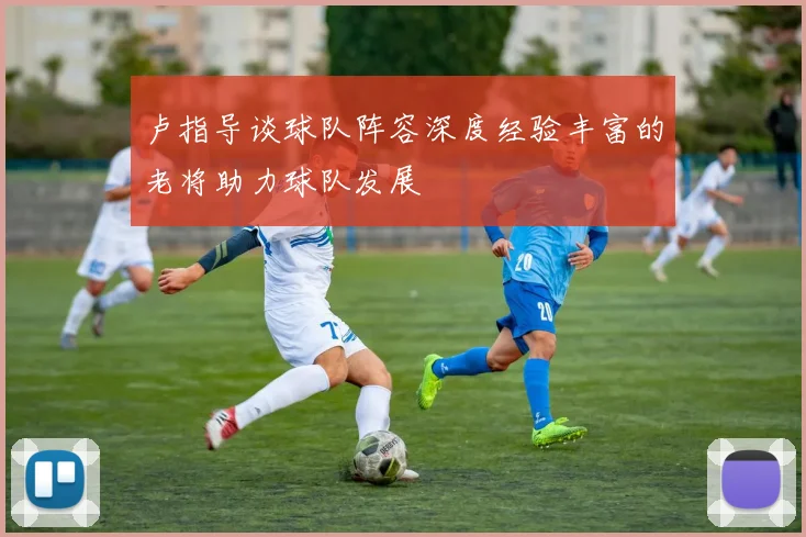 卢指导谈球队阵容深度经验丰富的老将助力球队发展
