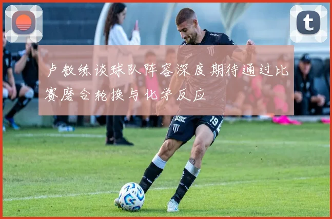卢教练谈球队阵容深度期待通过比赛磨合轮换与化学反应