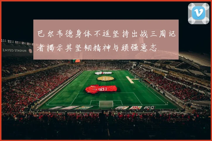 巴尔韦德身体不适坚持出战三周记者揭示其坚韧精神与顽强意志