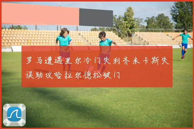 罗马遭遇里尔冷门失利齐米卡斯失误助攻哈拉尔德松破门