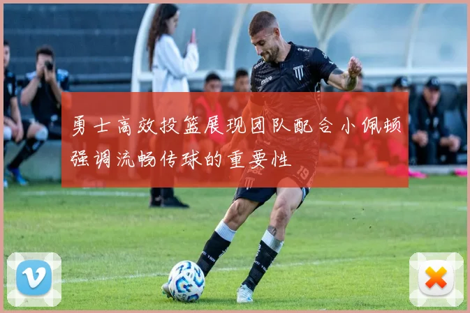 勇士高效投篮展现团队配合小佩顿强调流畅传球的重要性