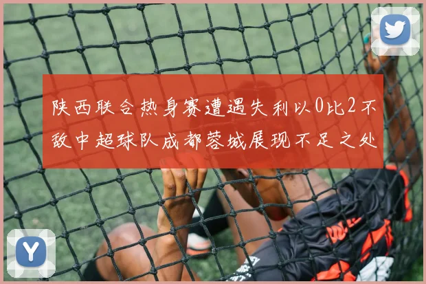 陕西联合热身赛遭遇失利以0比2不敌中超球队成都蓉城展现不足之处