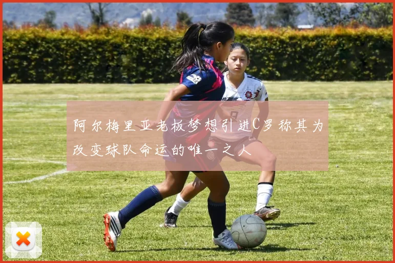 阿尔梅里亚老板梦想引进C罗称其为改变球队命运的唯一之人