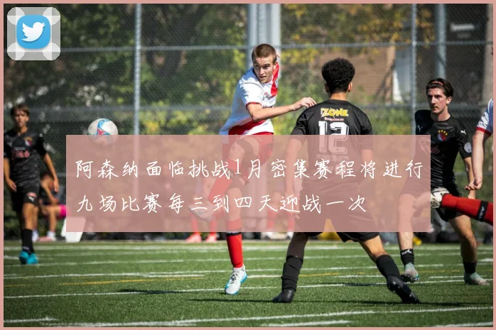 阿森纳面临挑战1月密集赛程将进行九场比赛每三到四天迎战一次
