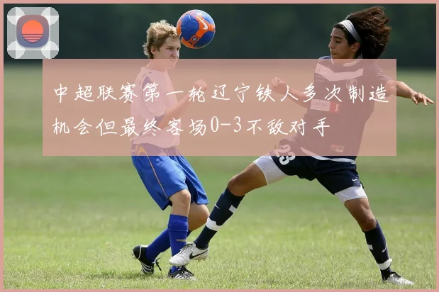 中超联赛第一轮辽宁铁人多次制造机会但最终客场0-3不敌对手