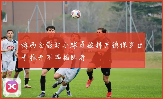 梅西合影时小球员被挤开德保罗出手推开不满插队者