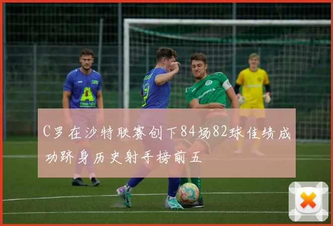 C罗在沙特联赛创下84场82球佳绩成功跻身历史射手榜前五