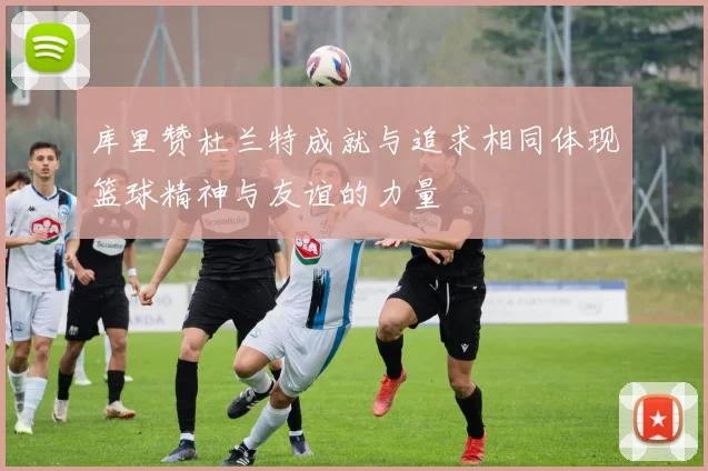 库里赞杜兰特成就与追求相同体现篮球精神与友谊的力量