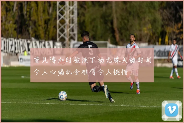 曾凡博加时被换下场无缘关键时刻令人心痛机会难得令人惋惜