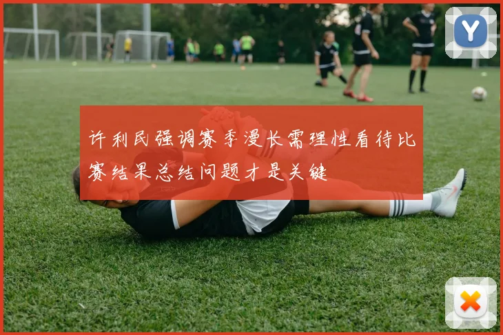 许利民强调赛季漫长需理性看待比赛结果总结问题才是关键