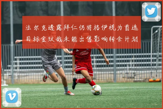 法尔克透露拜仁仍将格伊视为首选目标金玟哉未能出售影响转会计划