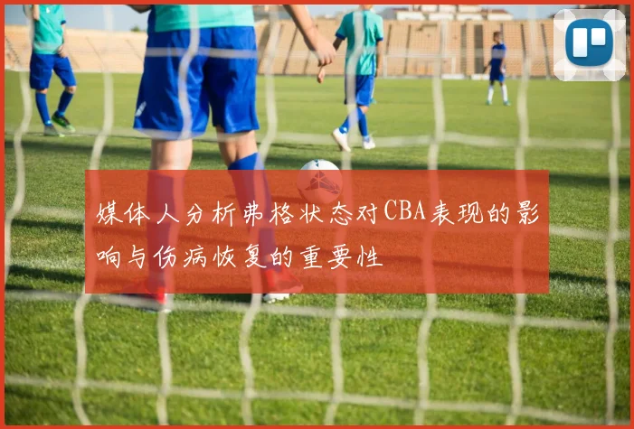 媒体人分析弗格状态对CBA表现的影响与伤病恢复的重要性