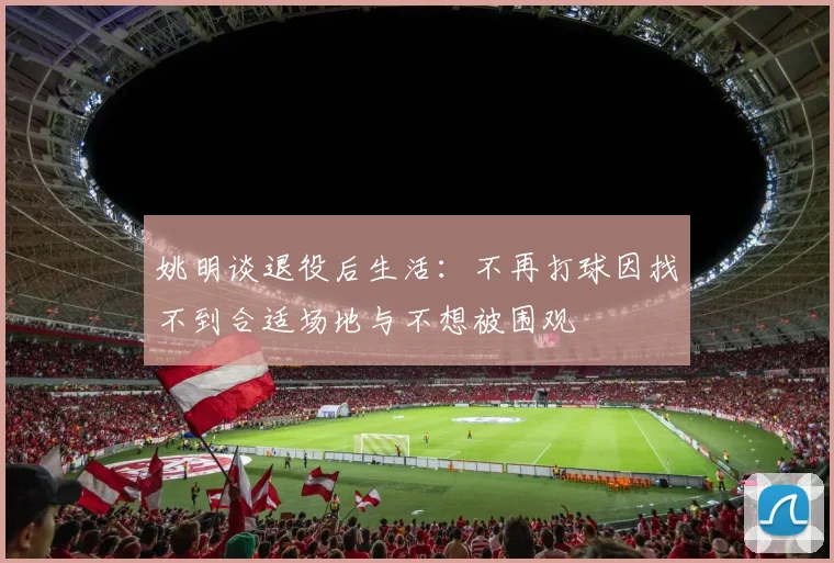 姚明谈退役后生活：不再打球因找不到合适场地与不想被围观