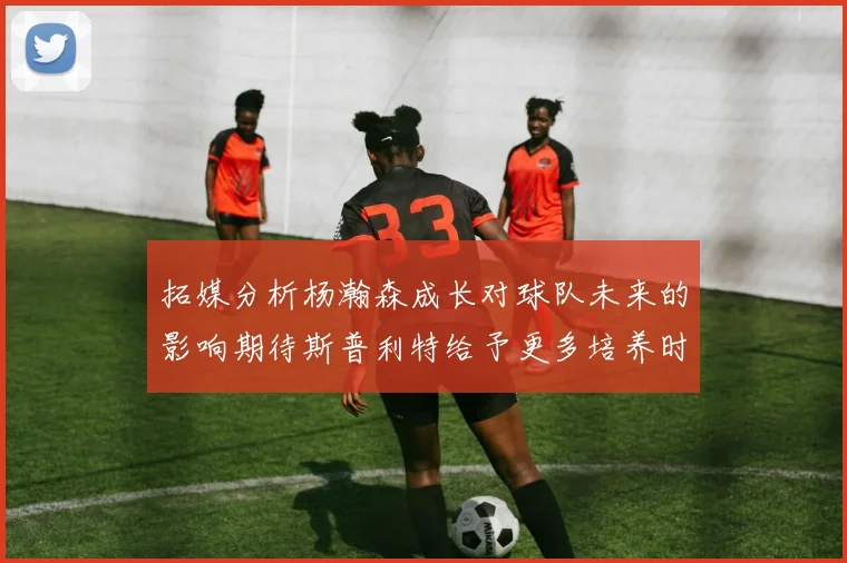 拓媒分析杨瀚森成长对球队未来的影响期待斯普利特给予更多培养时间