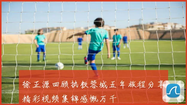 徐正源回顾执教蓉城五年旅程分享精彩视频集锦感慨万千